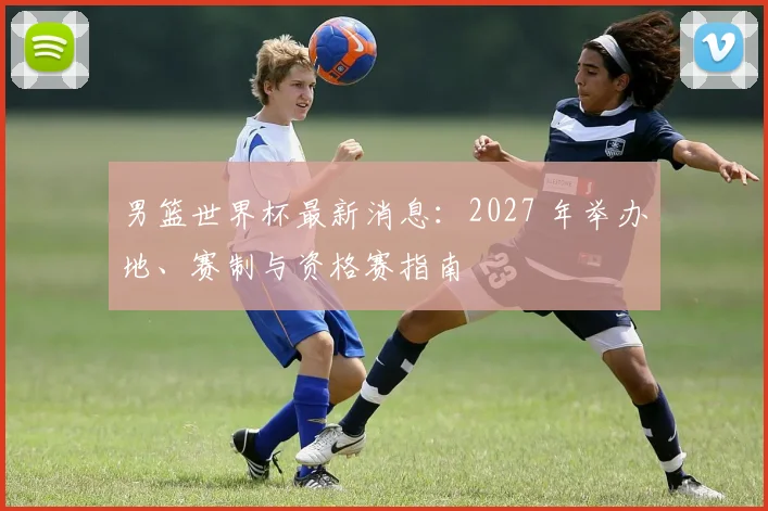 男篮世界杯最新消息：2027 年举办地、赛制与资格赛指南