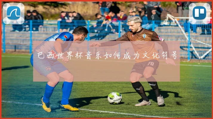 巴西世界杯音乐如何成为文化符号